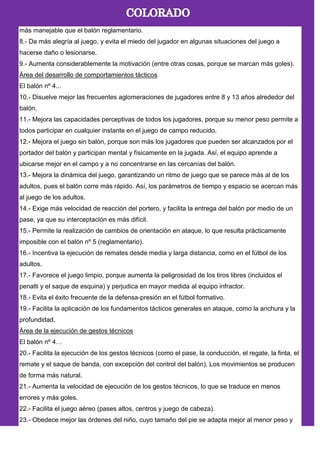 más manejable que el balón reglamentario.
8.- Da más alegría al juego, y evita el miedo del jugador en algunas situaciones del juego a
hacerse daño o lesionarse.
9.- Aumenta considerablemente la motivación (entre otras cosas, porque se marcan más goles).
Área del desarrollo de comportamientos tácticos
El balón nº 4...
10.- Disuelve mejor las frecuentes aglomeraciones de jugadores entre 8 y 13 años alrededor del
balón.
11.- Mejora las capacidades perceptivas de todos los jugadores, porque su menor peso permite a
todos participar en cualquier instante en el juego de campo reducido.
12.- Mejora el juego sin balón, porque son más los jugadores que pueden ser alcanzados por el
portador del balón y participan mental y físicamente en la jugada. Así, el equipo aprende a
ubicarse mejor en el campo y a no concentrarse en las cercanías del balón.
13.- Mejora la dinámica del juego, garantizando un ritmo de juego que se parece más al de los
adultos, pues el balón corre más rápido. Así, los parámetros de tiempo y espacio se acercan más
al juego de los adultos.
14.- Exige más velocidad de reacción del portero, y facilita la entrega del balón por medio de un
pase, ya que su interceptación es más difícil.
15.- Permite la realización de cambios de orientación en ataque, lo que resulta prácticamente
imposible con el balón nº 5 (reglamentario).
16.- Incentiva la ejecución de remates desde media y larga distancia, como en el fútbol de los
adultos.
17.- Favorece el juego limpio, porque aumenta la peligrosidad de los tiros libres (incluidos el
penalti y el saque de esquina) y perjudica en mayor medida al equipo infractor.
18.- Evita el éxito frecuente de la defensa-presión en el fútbol formativo.
19.- Facilita la aplicación de los fundamentos tácticos generales en ataque, como la anchura y la
profundidad.
Área de la ejecución de gestos técnicos
El balón nº 4…
20.- Facilita la ejecución de los gestos técnicos (como el pase, la conducción, el regate, la finta, el
remate y el saque de banda, con excepción del control del balón). Los movimientos se producen
de forma más natural.
21.- Aumenta la velocidad de ejecución de los gestos técnicos, lo que se traduce en menos
errores y más goles.
22.- Facilita el juego aéreo (pases altos, centros y juego de cabeza).
23.- Obedece mejor las órdenes del niño, cuyo tamaño del pie se adapta mejor al menor peso y
 