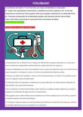 circunferencia del balón nº 4. El niño tiene una mayor sensibilidad con este balón.
24.- Exige más capacidades coordinativas y habilidad que fuerza explosiva. Así, se da más
importancia y se favorece más al jugador hábil que al jugador acelerado en su desarrollo físico.
25.- Favorece el desarrollo de la lateralidad (empleo más frecuente del pie menos hábil).
Autor: Horst Wein (Licenciado en educación física y formador de fútbol)
La composición de un botiquín de un equipo de fútbol tiene una gran importancia, ya que de lo
que en él llevemos dependerá la efectividad de nuestra atención de urgencia.
Aunque lo deseable es no tener que utilizarlo nunca, sería muy inoportuno que, en el caso de que
fuese necesario, no hubiese a mano un mínimo de material de primeros auxilios.
El botiquín se debe tener también a mano en los entrenamientos y no sólo en los partidos como
ocurre en algunos clubs de fútbol base.
El contenido debe ser repuesto a medida que se vaya utilizando. Se debe reponer después de
cada partido o de cada entrenamiento.
Todo el material y el instrumental deben estar siempre en perfecto estado higiénico y se debe ir
revisando la caducidad de algunos de los componentes.
Todo jugador que lo utilice debe procurar dejarlo en el mismo estado que lo encuentra y separar
el material utilizado del resto del botiquín.
En el botiquín debemos llevar lo imprescindible para efectuar una atención de urgencia, además
de aquellos elementos que se necesitan en el vestuario.
 