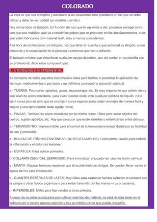La idea es que sea completo y adecuado a las situaciones más probables en las que se deba
utilizar y debe de ser portátil (un maletín o similar).
Hay varios tipos de botiquín. En función del uso que le vayamos a dar, podemos escoger entre
uno que sea metálico, que va a resistir los golpes que se producen en los desplazamientos, o los
que están fabricados con material textil, más o menos consistentes.
A la hora de confeccionar un botiquín, hay que tener en cuenta a que actividad va dirigido, a que
personas y la capacitación de la persona o personas que van a utilizarlo.
El botiquín mínimo que debe llevar cualquier equipo deportivo, aun sin contar en su plantilla con
un profesional, debe estar compuesto por:
Se compone de todos aquellos instrumentos útiles para facilitar o posibilitar la aplicación de
técnicas, medicamentos o pomadas y en definitiva conseguir la actuación puntual.
a.- TIJERAS: Para cortar apósitos, gasas, esparadrapo, etc. Es muy importante que corten bien y
que sean de acero inoxidable, para evitar posible óxido ante cualquier pérdida de líquido. (Una
tijera curva pico de pato que es una tijera curva especial para cortar vendajes de manera fácil y
segura y una tijera normal recta aguda-roma).
b.- PINZAS: También de acero inoxidable por la misma razón. Útiles para sacar objetos del
cuerpo, sujetar apósitos, etc. Hay que procurar que estén estériles o esterilizarlas antes del uso.
c.- TERMÓMETRO: Imprescindible para el control de la temperatura (mejor digital por su facilidad
de uso y precisión).
d.- BOLSAS DE FRÍO INSTANTÁNEAS (NO REUTILIZABLES): Como primer auxilio para reducir
la inflamación y el dolor por lesiones.
e.- ESPÁTULA: Para aplicar pomadas.
f.- COLLARÍN CERVICAL SEMIRIGIDO: Para inmovilizar al jugador en caso de lesión cervical.
g.- MANTA: Algunas lesiones requieren que el accidentado se abrigue. Se pueden llevar varias en
época de frío para el banquillo.
h.- GUANTES ESTÉRILES DE LATEX: Muy útiles para examinar heridas evitando el contacto con
la sangre y otros fluidos orgánicos y para evitar transmitir por las manos virus o bacterias.
i.- IMPERDIBLES: Útiles para fijar vendas u otras prendas.
A pesar de no estar autorizados para utilizar este tipo de material, no está de más tener en el
botiquín por si ocurre alguna urgencia y hay un médico cerca que pueda requerirlo.
 