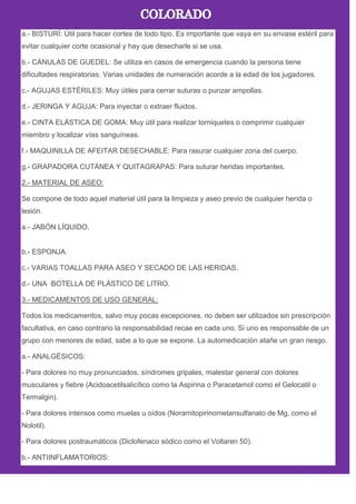 a.- BISTURÍ: Útil para hacer cortes de todo tipo. Es importante que vaya en su envase estéril para
evitar cualquier corte ocasional y hay que desecharle si se usa.
b.- CÁNULAS DE GUEDEL: Se utiliza en casos de emergencia cuando la persona tiene
dificultades respiratorias. Varias unidades de numeración acorde a la edad de los jugadores.
c.- AGUJAS ESTÉRILES: Muy útiles para cerrar suturas o punzar ampollas.
d.- JERINGA Y AGUJA: Para inyectar o extraer fluidos.
e.- CINTA ELÁSTICA DE GOMA: Muy útil para realizar torniquetes o comprimir cualquier
miembro y localizar vías sanguíneas.
f.- MAQUINILLA DE AFEITAR DESECHABLE: Para rasurar cualquier zona del cuerpo.
g.- GRAPADORA CUTÁNEA Y QUITAGRAPAS: Para suturar heridas importantes.
2.- MATERIAL DE ASEO:
Se compone de todo aquel material útil para la limpieza y aseo previo de cualquier herida o
lesión.
a.- JABÓN LÍQUIDO.
b.- ESPONJA.
c.- VARIAS TOALLAS PARA ASEO Y SECADO DE LAS HERIDAS.
d.- UNA BOTELLA DE PLÁSTICO DE LITRO.
3.- MEDICAMENTOS DE USO GENERAL:
Todos los medicamentos, salvo muy pocas excepciones, no deben ser utilizados sin prescripción
facultativa, en caso contrario la responsabilidad recae en cada uno. Si uno es responsable de un
grupo con menores de edad, sabe a lo que se expone. La automedicación atañe un gran riesgo.
a.- ANALGÉSICOS:
- Para dolores no muy pronunciados, síndromes gripales, malestar general con dolores
musculares y fiebre (Acidoacetilsalicílico como la Aspirina o Paracetamol como el Gelocatil o
Termalgin).
- Para dolores intensos como muelas u oídos (Noramitopirinometansulfanato de Mg, como el
Nolotil).
- Para dolores postraumáticos (Diclofenaco sódico como el Voltaren 50).
b.- ANTIINFLAMATORIOS:
 