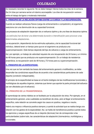 Es necesario recordar lo siguiente: No se debe trabajar intenso todos los días de la semana.
De 2-4 días por semana serían el máximo aconsejable. Los días de recuperación variaran
entre el trabajo de ligera o moderada intensidad.
8.- PRINCIPIO DE LA RELACIÓN ÓPTIMA ENTRE LA CARGA Y LA RECUPERACIÓN.
Cuando se realizan esfuerzos físicos (carga de entrenamiento o competición), el organismo
reacciona con una disminución de su capacidad funcional.
Los procesos de adaptación dependen de un esfuerzo óptimo y de una fase de descanso óptima.
Los estímulos han de tener una determinada duración e intensificación para provocar unas
determinadas adaptaciones.
La recuperación, dependiendo de los estímulos aplicados y de la capacidad funcional del
individuo, deberá tener un tiempo para que en el organismo se produzca una
supercompensación. Este tiempo depende del tipo de esfuerzo o carga de entrenamiento.
Así, por ejemplo, un trabajo de velocidad requiere de una recuperación de 24 horas y un mínimo
de 48 horas para que se produzca una supercompensación. En un trabajo de resistencia
anaeróbica, la recuperación será de 48 horas y 72 horas para su supercompensación.
9.- PRINCIPIO DE LA ESPECIFIDAD.
Una vez que se han sentado las bases del entrenamiento general o multifacético, se debe
desarrollar las condiciones específicas de acuerdo a las características particulares de cada
deporte (condición indispensable).
El principio de la especificidad se basa en el hecho biológico de las modificaciones funcionales y
morfológicas de aquellos órganos, sistemas que tienen que aportar la parte principal del esfuerzo
(se ven afectados por el esfuerzo).
El aprendizaje de ciertos hábitos se ve facilitado por la adquisición de otros. Por ejemplo, en el
entrenamiento general, unas cualidades se benefician de otras, pero al llegar al entrenamiento
específico, esta relación se convierte según los casos en positiva, negativa o neutra.
Habrá una mejora o influencia positiva siempre y cuando la actividad que se realice tenga una
relación con los gestos de la especialidad. Así, se habla de transferencia positiva cuando todos
los ejercicios y cargas específicas de un deporte (técnicas) han de corresponder a las
particularidades (sobre todo, las características de adaptación) biomecánica, morfológicas y
funcionales.
 