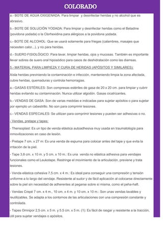 a.- BOTE DE AGUA OXIGENADA: Para limpiar y desinfectar heridas y no alcohol que es
abrasivo.
b.- BOTE DE SOLUCIÓN YODADA: Para limpiar y desinfectar heridas como el Betadine
(povidona yodada) o la Clorhexidina para alérgicos a la povidona yodada.
c.- BOTE DE ALCOHOL: Que se usará solamente para friegas (calambres, masajes que
necesiten calor...), y no para heridas.
d.- SUERO FISIOLÓGICO: Para lavar, limpiar heridas, ojos y mucosas. También es importante
llevar sobres de suero oral hiposódico para casos de deshidratación como las diarreas.
5.- MATERIAL PARA LIMPIEZA Y CURA DE HERIDAS (APÓSITOS Y SIMILARES):
Aísla heridas previniendo la contaminación e infección, manteniendo limpia la zona afectada,
cubre heridas, quemaduras y controla hemorragias.
a.- GASAS ESTÉRILES: Son compresas estériles de gasa de 20 x 20 cm. para limpiar y cubrir
heridas evitando su contaminación. Nunca utilizar algodón. Gasas cicatrizantes.
b.- VENDAS DE GASA: Son de varias medidas e indicadas para sujetar apósitos o para sujetar
por ejemplo un cabestrillo. No son para comprimir lesiones.
c.- VENDAS ESPECIALES: Se utilizan para comprimir lesiones y pueden ser adhesivas o no.
- Vendas, pretape y tapes:
- Thensoplast: Es un tipo de venda elástica autoadhesiva muy usada en traumatología para
inmovilizaciones en caso de lesión.
- Pretape 7 cm. x 27 m: Es una venda de espuma para colocar antes del tape y que evita la
irritación de la piel.
- Tape 3,8 cm. x 10 m. y 5 cm. x 10 m.: Es una venda no elástica adhesiva para vendajes
funcionales como el Leukotape. Restringe el movimiento de la articulación, previene y trata
lesiones.
- Venda elástica cohesiva 7,5 cm. x 4 m.: Es ideal para conseguir una compresión y tensión
uniforme a lo largo del vendaje. Resistente al sudor y de fácil aplicación al colocarse directamente
sobre la piel sin necesidad de adherentes al pegarse sobre sí misma, como el peha-haft.
- Vendas Crepé 7 cm. x 4 m., 10 cm. x 4 m. y 10 cm. x 10 m.: Son unas vendas lavables y
reutilizables. Se adapta a los contornos de las articulaciones con una compresión constante y
controlada.
- Tapes Omnipor 2,5 cm. x 5 m. y 5.5 cm. x 5 m. (1): Es fácil de rasgar y resistente a la tracción,
útil para sujetar vendajes o apósitos.
 