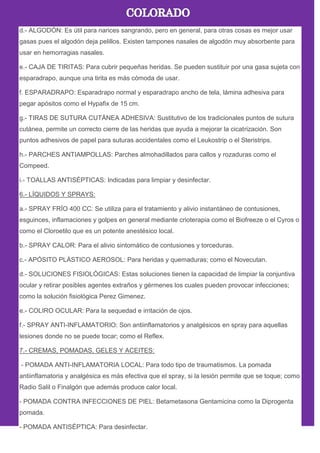 d.- ALGODÓN: Es útil para narices sangrando, pero en general, para otras cosas es mejor usar
gasas pues el algodón deja pelillos. Existen tampones nasales de algodón muy absorbente para
usar en hemorragias nasales.
e.- CAJA DE TIRITAS: Para cubrir pequeñas heridas. Se pueden sustituir por una gasa sujeta con
esparadrapo, aunque una tirita es más cómoda de usar.
f. ESPARADRAPO: Esparadrapo normal y esparadrapo ancho de tela, lámina adhesiva para
pegar apósitos como el Hypafix de 15 cm.
g.- TIRAS DE SUTURA CUTÁNEA ADHESIVA: Sustitutivo de los tradicionales puntos de sutura
cutánea, permite un correcto cierre de las heridas que ayuda a mejorar la cicatrización. Son
puntos adhesivos de papel para suturas accidentales como el Leukostrip o el Steristrips.
h.- PARCHES ANTIAMPOLLAS: Parches almohadillados para callos y rozaduras como el
Compeed.
i.- TOALLAS ANTISÉPTICAS: Indicadas para limpiar y desinfectar.
6.- LÍQUIDOS Y SPRAYS:
a.- SPRAY FRÍO 400 CC: Se utiliza para el tratamiento y alivio instantáneo de contusiones,
esguinces, inflamaciones y golpes en general mediante crioterapia como el Biofreeze o el Cyros o
como el Cloroetilo que es un potente anestésico local.
b.- SPRAY CALOR: Para el alivio sintomático de contusiones y torceduras.
c.- APÓSITO PLÁSTICO AEROSOL: Para heridas y quemaduras; como el Novecutan.
d.- SOLUCIONES FISIOLÓGICAS: Estas soluciones tienen la capacidad de limpiar la conjuntiva
ocular y retirar posibles agentes extraños y gérmenes los cuales pueden provocar infecciones;
como la solución fisiológica Perez Gimenez.
e.- COLIRO OCULAR: Para la sequedad e irritación de ojos.
f.- SPRAY ANTI-INFLAMATORIO: Son antiinflamatorios y analgésicos en spray para aquellas
lesiones donde no se puede tocar; como el Reflex.
7.- CREMAS, POMADAS, GELES Y ACEITES:
- POMADA ANTI-INFLAMATORIA LOCAL: Para todo tipo de traumatismos. La pomada
antiinflamatoria y analgésica es más efectiva que el spray, si la lesión permite que se toque; como
Radio Salil o Finalgón que además produce calor local.
- POMADA CONTRA INFECCIONES DE PIEL: Betametasona Gentamicina como la Diprogenta
pomada.
- POMADA ANTISÉPTICA: Para desinfectar.
 