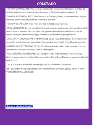 - POMADA CICATRIZANTE: Para la rápida cicatrización con acción antibiótica de todo tipo de
heridas infectadas o con riesgo de infección; como la Blastoestimulina pomada al 1%.
- POMADA ANTICOAGULANTE: Para favorecer el flujo sanguíneo y la reabsorción de coágulos
en golpes, contusiones, etc.; como el Thrombocid pomada.
- POMADA DE VASELINA: Para evitar todo tipo de rozaduras o fricciones.
- CREMA SKIN LUBE: Es una crema lubricante anti-ampollas y rozaduras, con un punto de fusión
superior al de la vaselina, para una protección y prevención más duradera de las zonas de
fricción. Ideal para prevención de llagas y rozaduras y corta hemorragias pequeñas.
- CREMA PARA QUEMADURAS O ABRASIONES DE LA PIEL: Está indicado en el tratamiento y
prevención de infecciones en quemaduras de segundo y tercer grado; como Silvederma crema.
- CREMAS FAVORECEDORAS DE CALOR: Cremas de calor medio, calor muscular previo al
comienzo de la actividad muscular; como el Cramergesic.
- ACEITE DE MASAJE BÁSICO 500 CC: Ideal por su alto poder deslizante, para el masaje
deportivo y para calambres extremadamente fuertes. Se puede sustituir por la pomada analgésica
o por alcohol.
- GEL RELAJANTE: Reparador de la fatiga muscular, calambres, contracturas.
Nota: Se pueden ver las propiedades de los medicamentos, pomadas, sprays, etc en el tema
PRODUCTOS PARA LESIONES.
 