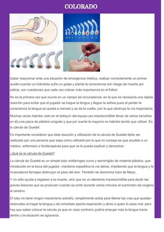 Saber reaccionar ante una situación de emergencia médica, realizar correctamente un primer
auxilio cuando un futbolista sufre un golpe y pierde la consciencia con riesgo de muerte por
asfixia, son cuestiones que cada vez cobran más importancia en el fútbol.
No es la primera vez que ocurre en un campo tal circunstancia, en la que es necesaria una rápida
reacción para evitar que el jugador se trague la lengua y llegue la asfixia pues al perder la
consciencia la lengua se queda a merced y se da la vuelta, con lo que obstruye la vía respiratoria.
Muchas veces habréis visto en el botiquín del equipo (es imprescindible llevar de varios tamaños
en él) una pieza de plástico singular y que por suerte la mayoría no habréis tenido que utilizar. Es
la cánula de Guedel.
Es importante considerar que ésta reacción y utilización de la cánula de Guedel debe ser
realizada por una persona que sepa cómo utilizarla por lo que mi consejo es que acudáis a un
médico, enfermero o fisioterapeuta para que os lo pueda explicar y demostrar.
¿Qué és la cánula de Guedel?
La cánula de Guedel es un simple tubo orofaríngeo curvo y semirrígido de material plástico, que
introducido en la boca del jugador, mantiene expeditiva la vía aérea, impidiendo que la lengua y la
musculatura faríngea obstruyan el paso del aire. También se denomina tubo de Mayo.
Y no sólo ayuda a regatear a la muerte, sino que es un elemento imprescindible para eludir las
graves lesiones que se producen cuando se corta durante varios minutos el suministro de oxígeno
al cerebro.
El tubo no tiene ningún mecanismo extraño, simplemente actúa para liberar las vías que quedan
obstruidas al tragar la lengua y de inmediato aporta respiración y alivio a quien lo pasa mal, pero
hay que saber colocar la cánula ya que en caso contrario podría empujar más la lengua hacia
dentro y la situación se agravaría.
 
