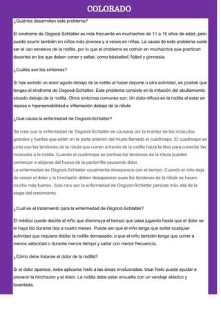 ¿Quiénes desarrollan este problema?
El síndrome de Osgood-Schlatter es más frecuente en muchachos de 11 a 15 años de edad, pero
puede ocurrir también en niños más jóvenes y a veces en niñas. La causa de este problema suele
ser el uso excesivo de la rodilla, por lo que el problema es común en muchachos que practican
deportes en los que deben correr y saltar, como básketbol, fútbol y gimnasia.
¿Cuáles son los síntomas?
Si has sentido un dolor agudo debajo de la rodilla al hacer deporte u otra actividad, es posible que
tengas el síndrome de Osgood-Schlatter. Este problema consiste en la irritación del abultamiento
situado debajo de la rodilla. Otros síntomas comunes son: Un dolor difuso en la rodilla al estar en
reposo e hipersensibilidad e inflamación debajo de la rótula
¿Qué causa la enfermedad de Osgood-Schlatter?
Se cree que la enfermedad de Osgood-Schlatter es causada por la tirantez de los músculos
grandes y fuertes que están en la parte anterior del muslo llamado el cuadriceps. El cuadriceps se
junta con los tendones de la rótula que corren a través de la rodilla hacia la tibia para conectar las
músculos a la rodilla. Cuando el cuadriceps se contrae los tendones de la rótula pueden
comenzar a alejarse del hueso de la pantorrilla causando dolor.
La enfermedad de Osgood-Schlatter usualmente desaparece con el tiempo. Cuando el niño deja
de crecer el dolor y la hinchazón deben desaparecer pues los tendones de la rótula se hacen
mucho más fuertes. Solo rara vez la enfermedad de Osgood-Schlatter persiste más allá de la
etapa del crecimiento.
¿Cuál es el tratamiento para la enfermedad de Osgood-Schlatter?
El médico puede decirle al niño que disminuya el tiempo que pasa jugando hasta que el dolor se
le haya ido durante dos a cuatro meses. Puede ser que el niño tenga que evitar cualquier
actividad que requiera doblar la rodilla demasiado, o que el niño también tenga que correr a
menos velocidad o durante menos tiempo y saltar con menor frecuencia.
¿Cómo debe tratarse el dolor de la rodilla?
Si el dolor aparece, debe aplicarse hielo a las áreas involucradas. Usar hielo puede ayudar a
prevenir la hinchazón y el dolor. La rodilla debe estar envuelta con un vendaje elástico y
levantada.
 