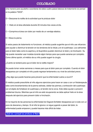 Una manera para ayudarle a acordarse de estos cuatro pasos básicos de tratamiento es pensar
en la palabra "DICE".
D = Descanse la rodilla de la actividad que le produce dolor
I = Hielo en el área afectada durante 20 minutos tres veces al día.
C = Comprima el área con dolor por medio de un vendaje elástico.
E = Eleve la pierna.
Si estos pasos de tratamiento no funcionan, el médico puede sugerirle que el niño use refuerzos
para ayudar a disminuir la tensión en los tendones de la rótula y en el cuadriceps. Los calmantes
para el dolor tales como la aspirina y el ibuprofeno pueden disminuir el dolor y la hinchazón. Su
hijo puede necesitar usar muletas durante algún tiempo para que pueda sanarse por completo.
Como última opción, el médico de su niño puede sugerir la cirugía.
¿Cuánto se tardará para que el dolor de la rodilla mejore?
Se puede tomar varias semanas o meses para que el dolor pare por completo. Cuando el dolor
desaparece por completo el niño puede regresar lentamente a su nivel de actividad previo.
¿Hay algo que pueda hacerse para prevenir que la enfermedad vuelva a ocurrir?
El médico puede prescribirle al niño algunos ejercicios para hacer en casa o con un fisioterapeuta
tales como levantamientos de la pierna estirada, doblar las piernas y contracción del cuadriceps
con el objeto de fortalecer el cuadriceps y el tendón de la corva. Esto debe ayudar a prevenir
problemas futuros. Mientras que el niño se está recuperando se debe aplicar hielo en la área
después del ejercicio para prevenir dolor e hinchazón.
En la mayoría de las personas la enfermedad de Osgood-Schlatter desaparece por si sola con un
poco de descanso y tiempo. Si el niño la ignora o si sigue jugando a pesar del dolor, la
enfermedad puede empeorar y puede hacerse más difícil de tratar.
 