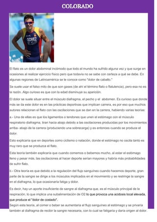El flato es un dolor abdominal incómodo que todo el mundo ha sufrido alguna vez y que surge en
ocasiones al realizar ejercicio físico pero que todavía no se sabe con certeza a qué se debe. En
algunas regiones de Latinoamérica se le conoce como "dolor de caballo."
Se suele usar el falso mito de que son gases (de ahí el término flato o flatulencia), pero esa no es
la razón. Algo curioso es que con la edad disminuye su aparición.
El dolor se suele situar entre el músculo diafragma, el pecho y el abdomen. Es curioso que donde
más se da este dolor es en las prácticas deportivas que implican carrera, es por eso que muchos
autores relacionan el flato con las oscilaciones que se dan en la carrera, habiendo varias teorías:
a.- Una de ellas es que los ligamentos o tendones que unen el estómago con el músculo
respiratorio diafragma, tiran hacia abajo debido a las oscilaciones producidas por los movimientos
arriba- abajo de la carrera (produciendo una sobrecarga) y es entonces cuando se produce el
dolor.
Esto explicaría que en deportes como ciclismo o natación, donde el estómago no oscila tanto es
muy raro que se produzca el flato.
Esta teoría también explicaría que cuando comemos o bebemos mucho, al estar el estómago
lleno y pesar más, las oscilaciones al hacer deporte serían mayores y habría más probabilidades
de sufrir flato.
b.- Otra teoría es que debido a la regulación del flujo sanguíneo cuando hacemos deporte, gran
parte de la sangre se dirige a los músculos implicados en el movimiento y se restringe la sangre
en el diafragma, lo que ocasionaría fatiga y dolor.
Es decir, hay un aporte insuficiente de sangre al diafragma que, es el músculo principal de la
respiración, lo que implica una subalimentación de O2 lo que provoca una acidosis local elevada,
que produce el "dolor de costado".
Según esta teoría, al comer o beber se aumentaría el flujo sanguíneo al estómago y se privaría
también al diafragma de recibir la sangre necesaria, con lo cual se fatigaría y daría origen al dolor.
 