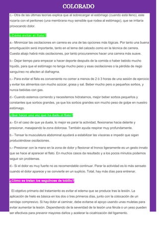 c.- Otra de las últimas teorías explica que al sobrecargar el estómago (cuando está lleno), este
rozaría con el peritoneo (una membrana muy sensible que rodea al estómago), que se irritaría
provocando dolor.
a.- Minimizar las oscilaciones en carrera es una de las opciones más lógicas. Por tanto una buena
amortiguación será importante, tanto en el tema del calzado como en la técnica de carrera.
Cuesta abajo habrá más oscilaciones, por tanto procuraremos hacer una carrera más suave.
b.- Dejar tiempo para empezar a hacer deporte después de la comida o haber bebido mucho
líquido, para que el estómago no tenga mucho peso y esas oscilaciones o la pérdida de riego
sanguíneo no afecten al diafragma.
c.- Para evitar el flato es conveniente no comer a menos de 2 ó 3 horas de una sesión de ejercicio
y evitar los alimentos con mucho azúcar, grasa y sal. Beber mucho pero a pequeños sorbos, y
nunca bebidas con gas.
d.- Cuando estemos corriendo y necesitemos hidratarnos, mejor beber sorbos pequeños y
constantes que sorbos grandes, ya que los sorbos grandes son mucho peso de golpe en nuestro
estómago.
a.- En el caso de que ya duela, lo mejor es parar la actividad, flexionarse hacia delante y
presionar, masajeando la zona dolorosa. También ayuda respirar muy profundamente.
b.- Tensar la musculatura abdominal ayudará a estabilizar las vísceras e impedir que sigan
produciéndose oscilaciones.
c.- Presionar con la mano en la zona de dolor y flexionar el tronco ligeramente es un gesto innato
que se hace al aparecer el flato. En muchos casos da resultado y a los pocos minutos podemos
seguir sin problemas.
d.- Si el dolor es muy fuerte no es recomendable continuar. Parar la actividad es lo más sensato
cuando el dolor aparece y se convierte en un suplicio. Total, hay más días para entrenar.
El objetivo primario del tratamiento es evitar el edema que se produce tras la lesión. La
aplicación de hielo es básica en los dos o tres primeros días, junto con la colocación de un
vendaje compresivo. Si hay dolor al caminar, debe evitarse el apoyo usando unas muletas para
evitar aumentar la lesión. Dependiendo de la severidad de la lesión una férula o un yeso pueden
ser efectivos para prevenir mayores daños y acelerar la cicatrización del ligamento.
 