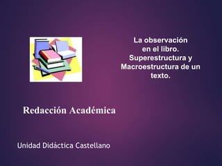 Unidad Didáctica Castellano
Redacción Académica
La observación
en el libro.
Superestructura y
Macroestructura de un
texto.
 
