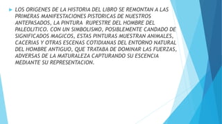  LOS ORIGENES DE LA HISTORIA DEL LIBRO SE REMONTAN A LAS
PRIMERAS MANIFESTACIONES PISTORICAS DE NUESTROS
ANTEPASADOS, LA PINTURA RUPESTRE DEL HOMBRE DEL
PALEOLITICO. CON UN SIMBOLISMO, POSIBLEMENTE CANDADO DE
SIGNIFICADOS MAGICOS, ESTAS PINTURAS MUESTRAN ANIMALES,
CACERIAS Y OTRAS ESCENAS COTIDIANAS DEL ENTORNO NATURAL
DEL HOMBRE ANTIGUO, QUE TRATABA DE DOMINAR LAS FUERZAS,
ADVERSAS DE LA MATURALEZA CAPTURANDO SU ESCENCIA
MEDIANTE SU REPRESENTACION.
 
