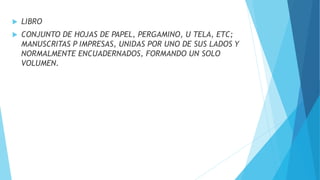  LIBRO
 CONJUNTO DE HOJAS DE PAPEL, PERGAMINO, U TELA, ETC;
MANUSCRITAS P IMPRESAS, UNIDAS POR UNO DE SUS LADOS Y
NORMALMENTE ENCUADERNADOS, FORMANDO UN SOLO
VOLUMEN.
 