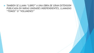  TAMBIEN SE LLAMA “LIBRO” A UNA OBRA DE GRAN EXTENSION
PUBLICADA EN VARIAS UNIDADES INDEPENDIENTES, LLAMADAS
“TOMOS” O “VOLUMENES”
 