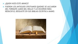  ¿QUIEN HIZO ESTE AVANCE?
 FUERON LOS ANTIGUOS CRISTIANOS QUIENES SE ALEJARON
DEL FORMATO JUDIO DEL ROLLO Y LO HICIERON PARA
REDUCIR EL DESGASTE EN SUS BIBLIAS ESCRITAS A MANO.
 