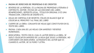  PAGINA DE DERECHOS DE PROPIEDAD O DE CREDITOS
 REVERSO DE LA PORTADA. ES LA PAGINA DE PROPIEDAD LITERARIA O
COPYRIGTH, EDITOR, FECHAS DE LAS EDICIONES DEL LIBRO,
REIMPRESIONES, DEPOSITO LEGAL, TITULO EN ORIGINAL SI ES UNA
TRADUCCION, CREDITOS DE DISEÑO ETC.
 HOJAS DE CORTESIA O DE RESPETO: FOLIOS EN BLANCO QUE SE
COLOCAN AL PRINCIPIO Y AL FINAL DEL LIBRO
 CUERPO DE LA OBRA: CONJUNTO DE HOJAS QUE CONSTITUYEN EN EL
TEXTO DEL LIBRO.
 PAGINA: CADA UNA DE LAS HOJAS CON ANVERSO Y REVERSO
NUMERADAS.
 DEDICATORIA: TEXTO CON EL CUAL EL AUTOR DEDICA LA OBRA, SE
SUELE COLOCAR EN ANVERSO DE LA HOJA QUE SIGUE LA PORTADA. NO
CONFUNDIR CON DEDICATORIA AUTOGRAFO DEL AUTOR QUE ES
CUANDO EL AUTOR, DE SU PUÑO Y LETRA.
 