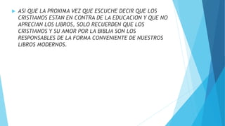  ASI QUE LA PROXIMA VEZ QUE ESCUCHE DECIR QUE LOS
CRISTIANOS ESTAN EN CONTRA DE LA EDUCACION Y QUE NO
APRECIAN LOS LIBROS, SOLO RECUERDEN QUE LOS
CRISTIANOS Y SU AMOR POR LA BIBLIA SON LOS
RESPONSABLES DE LA FORMA CONVENIENTE DE NUESTROS
LIBROS MODERNOS.
 
