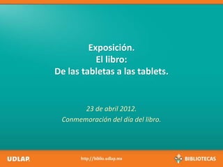 Exposición.
El libro:
De las tabletas a las tablets.
23 de abril 2012.
Conmemoración del día del libro.
 