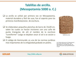 Tablillas de arcilla.
(Mesopotamia 5000 a. C.)
 La arcilla se utilizó por primera vez en Mesopotamia,
material duradero y fácil de usar, fue el soporte para las
primeras manifestaciones de escritura.
 Se elaboraban pequeñas planchas de barro de 15x20 cm.
sobre las cuales se hacían incisiones con una caña de
punta triangular, de ahí el nombre de la escritura
“cuneiforme” Luego se dejaban secar al sol o se cocían a
fuego.
 El código de Hammurabi, es una de las normas jurídicas
más importantes de la antigüedad grabada en piedra.
Tablilla de arcilla.
De “Pimera Astronomia (I) Mesopotamia”.
Por Sit Tibi Terra Levis, 2010 , julio .
Recuperado el 11 de abril de 2012, de
http://www.proel.org/img/alfabetos/pictc
re1.gif
 