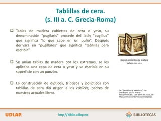Tablillas de cera.
(s. III a. C. Grecia-Roma)
 Tablas de madera cubiertas de cera o yeso, su
denominación “pugilaris” procede del latín “pugillus”
que significa “lo que cabe en un puño”. Después
derivará en “pugillares” que significa “tablillas para
escribir”.
 Se unían tablas de madera por los extremos, se les
aplicaba una capa de cera o yeso y se escribía en su
superficie con un punzón.
 La construcción de dípticos, trípticos y polípticos con
tablillas de cera dió origen a los códices, padres de
nuestros actuales libros.
Reproducción libro de madera
bañado con cera
De “Semáforo y Metáfora”. Por
Glaukopis, 2010, marzo.
Recuperado el 11 de abril de 2012, de
http://inlloa.wordpress.com/page/2/
 