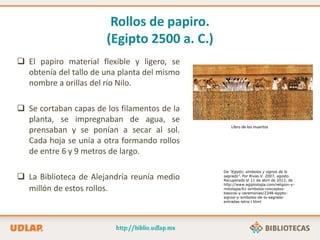 Rollos de papiro.
(Egipto 2500 a. C.)
 El papiro material flexible y ligero, se
obtenía del tallo de una planta del mismo
nombre a orillas del río Nilo.
 Se cortaban capas de los filamentos de la
planta, se impregnaban de agua, se
prensaban y se ponían a secar al sol.
Cada hoja se unía a otra formando rollos
de entre 6 y 9 metros de largo.
 La Biblioteca de Alejandría reunía medio
millón de estos rollos.
Libro de los muertos
De “Egipto: simbolos y signos de lo
sagrado”. Por Rivas.V. 2007, agosto.
Recuperado el 11 de abril de 2012, de
http://www.egiptologia.com/religion-y-
mitologia/61-simbolos-conceptos-
basicos-y-ceremonias/2348-egipto-
signos-y-simbolos-de-lo-sagrado-
entradas-letra-l.html
 