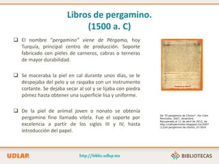 Libros de pergamino.
(1500 a. C)
 El nombre “pergamino” viene de Pérgamo, hoy
Turquía, principal centro de producción. Soporte
fabricado con pieles de carneros, cabras o terneras
de mayor durabilidad.
 Se maceraba la piel en cal durante unos días, se le
despojaba del pelo y se raspaba con un instrumento
cortante. Se dejaba secar al sol y se lijaba con piedra
pómez hasta obtener una superficie lisa y uniforme.
 De la piel de animal joven o nonato se obtenía
pergamino fino llamado vitela. Fue el soporte por
excelencia a partir de los siglos III y IV, hasta
introducción del papel.
De “El pergamino de Chinon”. Por Calix
Permixtio. 2007, diciembre.
Recuperado el 11 de abril de 2012, de
http://calixpermixtio.blogspot.mx/2007
/12/el-pergamino-de-chinon_07.html
 
