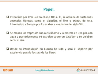 Papel.
 Inventado por Ts’ai Lun en el año 105 a. C., se obtiene de sustancias
vegetales fibrosas como el algodón, el lino o trapos de tela.
Introducido a Europa por los árabes a mediados del siglo VIII.
 Se molían los trapos de lino o el cáñamo y la morera en una pila con
agua y posteriormente se extraían sobre un bastidor y se dejaban
secar al aire.
 Desde su introducción en Europa ha sido y será el soporte por
excelencia para la lectura de los libros.
 