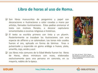 Libro de horas al uso de Roma.
 Son libros manuscritos de pergamino y papel con
decoraciones e ilustraciones a color creadas a mano por
artistas, llamadas iluminaciones. Éstas podían enmarcar el
texto con motivos florales, o decorar capitulares
ornamentadas o escenas religiosas e históricas.
 El texto se escribía primero con tinta y un plumín.
Posteriormente se trazaban las ilustraciones con una
especie de alfileres y se coloreaban. Los tonos más usados
fueron el oro, aplicado en forma de láminas finas o
pulverizado y esparcido en goma arábiga o huevo, plata,
amarillo, rojo, verde y azul.
 Los libros más comunes de la Edad Media fueron los libros
de Horas, obras miniatura con rezos, elaboradas
exclusivamente para una persona en concreto, en su
mayoría, nobles de la época.
De “Libro de horas”. 2010, febrero .
Recuperado el 11 de abril de 2012, de
http://lacajadepandora.zonalibre.org/tu
s-libros-preferidos/
 