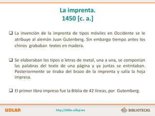 La imprenta.
1450 [c. a.]
 La invención de la imprenta de tipos móviles en Occidente se le
atribuye al alemán Juan Gutenberg. Sin embargo tiempo antes los
chinos grababan textos en madera.
 Se elaboraban los tipos o letras de metal, una a una, se componían
las palabras del texto de una página y ya juntas se entintaban.
Posteriormente se tiraba del brazo de la imprenta y salía la hoja
impresa.
 El primer libro impreso fue la Biblia de 42 líneas, por Gutemberg.
 