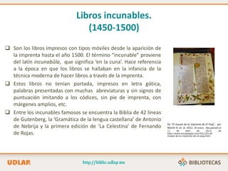 Libros incunables.
(1450-1500)
 Son los libros impresos con tipos móviles desde la aparición de
la imprenta hasta el año 1500. El término “incunable” proviene
del latín incunabŭla, que significa ‘en la cuna’. Hace referencia
a la época en que los libros se hallaban en la infancia de la
técnica moderna de hacer libros a través de la imprenta.
 Estos libros no tenían portada, impresos en letra gótica,
palabras presentadas con muchas abreviaturas y sin signos de
puntuación imitando a los códices, sin pie de imprenta, con
márgenes amplios, etc.
 Entre los incunables famosos se encuentra la Biblia de 42 líneas
de Gutenberg, la ‘Gramática de la lengua castellana’ de Antonio
de Nebrija y la primera edición de ‘La Celestina’ de Fernando
de Rojas.
De “El museo de la imprenta de El Puig”, por
Martín R. et. al. 2012, 30 enero . Recuperado el
11 de abril de 2012, de
http://www.encajabaja.com/2012/01/el-
museo-de-la-imprenta-de-el-puig.html
 