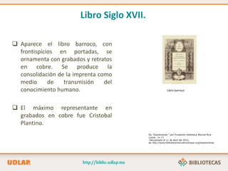 Libro Siglo XVII.
 Aparece el libro barroco, con
frontispicios en portadas, se
ornamenta con grabados y retratos
en cobre. Se produce la
consolidación de la imprenta como
medio de transmisión del
conocimiento humano.
 El máximo representante en
grabados en cobre fue Cristobal
Plantino.
Libro barroco
De “Exposiciones “ por Fundación biblioteca Manuel Ruiz
Luque, (s. f.)
Recuperado el 11 de abril del 2012,
de http://www.bibliotecamanuelruizluque.org/exposiciones
 