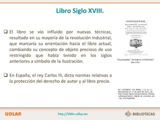 Libro Siglo XVIII.
 El libro se vio influido por nuevas técnicas,
resultado en su mayoría de la revolución industrial,
que marcaría su orientación hacia el libro actual,
cambiando su concepto de objeto precioso de uso
restringido que había tenido en los siglos
anteriores a símbolo de la ilustración.
 En España, el rey Carlos III, dicta normas relativas a
la protección del derecho de autor y al libre precio.
“Encyclopédie”, de Diderot y D’Alembert
Año 1751
De “LICHNOS”. Por Millán, J. A. (s. f.)
Recuperado el 11 de abril de 2012, de
http://www.fgcsic.es/lychnos/es_ES/arti
culos/aportacion_digital_al_universo_de
_las_enciclopedias
 