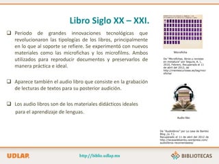 Libro Siglo XX – XXI.
 Periodo de grandes innovaciones tecnológicas que
revolucionaron las tipologías de los libros, principalmente
en lo que al soporte se refiere. Se experimentó con nuevos
materiales como las microfichas y los microfilms. Ambos
utilizados para reproducir documentos y preservarlos de
manera práctica e ideal.
 Aparece también el audio libro que consiste en la grabación
de lecturas de textos para su posterior audición.
 Los audio libros son de los materiales didácticos ideales
para el aprendizaje de lenguas.
Microficha
Audio libo
De “Audiolibros” por La casa de Bambú
Blog ,(s. f.).
Recuperado el 11 de abril del 2012 de
http://lacasadebambu.wordpress.com/
audiolibros-recomendados/
De “Microfichas, libros y revistas
en miniatura” por Segura, A. L.
2010, Febrero. Recuperado el 11
de abril del 2012, de
http://mentescuriosas.es/tag/micr
oficha/
 