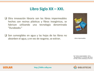 Libro Siglo XX – XXI.
 Otra innovación libraria son los libros impermeables
hechos con resinas plásticas y fibras inorgánicas, se
fabrican utilizando una tecnología denominada
"Durabooks.“
 Son sumergibles en agua y las hojas de los libros no
absorben el agua, y en vez de rasgarse, se estiran. Libros impermeables.
De “Libros impermeables”. 2011.
Recuperado el 11 de abril del 2012,
de http://www.yolotengo.cl/?p=911
 