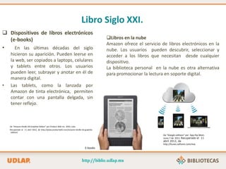 Libro Siglo XXI.
 Dispositivos de libros electrónicos
(e-books)
• En las últimas décadas del siglo
hicieron su aparición. Pueden leerse en
la web, ser copiados a laptops, celulares
y tablets entre otros. Los usuarios
pueden leer, subrayar y anotar en él de
manera digital.
• Las tablets, como la lanzada por
Amazon de tinta electrónica, permiten
contar con una pantalla delgada, sin
tener reflejo.
De “Amazon Kindle DX Graphite Edition” por Product Wiki Inc. 2010, Julio.
Recuperado el 11 abril 2012, de http://www.productwiki.com/amazon-kindle-dx-graphite-
edition/
Libros en la nube
Amazon ofrece el servicio de libros electrónicos en la
nube. Los usuarios pueden descubrir, seleccionar y
acceder a los libros que necesitan desde cualquier
dispositivo.
La biblioteca personal en la nube es otra alternativa
para promocionar la lectura en soporte digital.
E-books
De “Google editions” por App Hip Mom.
Junio 7 de 2011. Recuperado el 11
abril 2012, de
http://itunes.softonic.com/mac
 