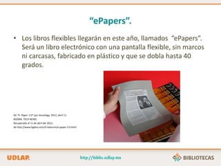“ePapers”.
• Los libros flexibles llegarán en este año, llamados “ePapers”.
Será un libro electrónico con una pantalla flexible, sin marcos
ni carcasas, fabricado en plástico y que se dobla hasta 40
grados.
De “E- Paper 2.0” por tecnology, 2012, abril 11.
BGDNA: TECH NEWS.
Recuperado el 11 de abril del 2012,
de http://www.bgdna.com/it-telecom/e-paper-2.0.html
 