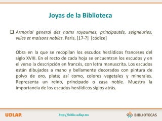 Joyas de la Biblioteca
 Armorial general des noms royaumes, principautés, seigneuries,
villes et maisons nobles. Paris, [17-?] [códice]
Obra en la que se recopilan los escudos heráldicos franceses del
siglo XVIII. En el recto de cada hoja se encuentran los escudos y en
el verso la descripción en francés, con letra manuscrita. Los escudos
están dibujados a mano y bellamente decorados con pintura de
polvo de oro, plata; así como, colores vegetales y minerales.
Representa un reino, principado o casa noble. Muestra la
importancia de los escudos heráldicos siglos atrás.
 
