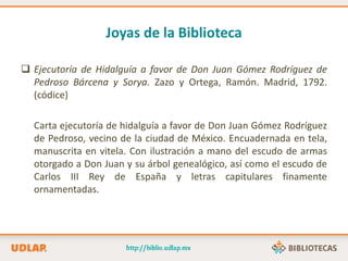 Joyas de la Biblioteca
 Ejecutoría de Hidalguía a favor de Don Juan Gómez Rodríguez de
Pedroso Bárcena y Sorya. Zazo y Ortega, Ramón. Madrid, 1792.
(códice)
Carta ejecutoría de hidalguía a favor de Don Juan Gómez Rodríguez
de Pedroso, vecino de la ciudad de México. Encuadernada en tela,
manuscrita en vitela. Con ilustración a mano del escudo de armas
otorgado a Don Juan y su árbol genealógico, así como el escudo de
Carlos III Rey de España y letras capitulares finamente
ornamentadas.
 