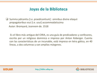 Joyas de la Biblioteca
 Summa pdicantiu [i.e. praedicantium] : omnibus divine eloquii
propagatoribus vsui [i.e. usui] accommodatissima
Autor: Bromyard, Joannem de. 1518
Es el libro más antiguo del CIRIA, es una guía de predicadores y confesores,
escrito por un religioso dominico e impreso por Anton Koberger. Cuenta
con las características de un incunable, está impreso en letra gótica, en 40
líneas, a dos columnas y con amplios márgenes.
 
