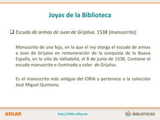 Joyas de la Biblioteca
 Escudo de armas de Juan de Grijalva. 1538 [manuscrito]
Manuscrito de una foja, en la que el rey otorga el escudo de armas
a Juan de Grijalva en remuneración de la conquista de la Nueva
España, en la villa de Valladolid, el 8 de junio de 1538. Contiene el
escudo manuscrito e iluminado a color de Grijalva.
Es el manuscrito más antiguo del CIRIA y pertenece a la colección
José Miguel Quintana.
 