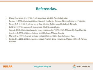 Referencias.
• Checa Cremades, J. L. 1998. El Libro Antiguo. Madrid: Acento Editorial.
• Escolar, H. 1998. Historia del Libro. Madrid: Fundación Germán Sánchez Ruiperez, Pirámide.
• Fierro, B. F. J. 1998. El Libro y sus orillas. México: Gobierno del Estado de Tlaxcala.
• Geldner, F. 1998. Manual de incunables. Madrid Arco/Libros.
• Hans, L. 1948. Historia del papel y cosas relacionadas (1525-1950). México: M. Ángel Porrúa.
• Iguiniz, J. B. 1998. El Libro: Epítome de Bibliología. México: Porrúa.
• Marsá,V. M. 1999. El fondo antiguo en la biblioteca. Gijón, Esp.: Ediciones Trea.
• Simón, D. J. 2000. El libro español antiguo: Análisis de su estructura. Madrid: Ollero & Ramos,
Editores.
 
