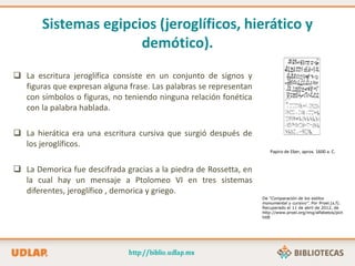 Sistemas egipcios (jeroglíficos, hierático y
demótico).
 La escritura jeroglífica consiste en un conjunto de signos y
figuras que expresan alguna frase. Las palabras se representan
con símbolos o figuras, no teniendo ninguna relación fonética
con la palabra hablada.
 La hierática era una escritura cursiva que surgió después de
los jeroglíficos.
 La Demorica fue descifrada gracias a la piedra de Rossetta, en
la cual hay un mensaje a Ptolomeo VI en tres sistemas
diferentes, jeroglífico , demorica y griego.
Papiro de Eber, aprox. 1600 a. C.
De “Comparación de los estilos
monumental y cursivo”. Por Proel.(s.f).
Recuperado el 11 de abril de 2012, de
http://www.proel.org/img/alfabetos/pict
hit8
 