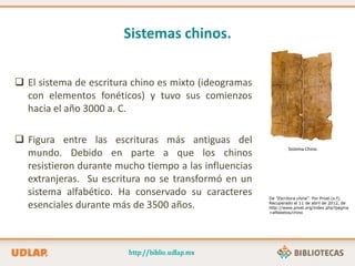 Sistemas chinos.
 El sistema de escritura chino es mixto (ideogramas
con elementos fonéticos) y tuvo sus comienzos
hacia el año 3000 a. C.
 Figura entre las escrituras más antiguas del
mundo. Debido en parte a que los chinos
resistieron durante mucho tiempo a las influencias
extranjeras. Su escritura no se transformó en un
sistema alfabético. Ha conservado su caracteres
esenciales durante más de 3500 años.
Sistema Chino.
De “Escritura china”. Por Proel.(s.f).
Recuperado el 11 de abril de 2012, de
http://www.proel.org/index.php?pagina
=alfabetos/chino
 
