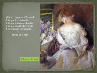 Edmund Tarbell
¿Cómo compones? Leyendo
Y lo que leo imitando
Y lo que imito escribiendo
Y lo que escribo borrando
Y lo borrado escogiendo.
(Lope de Vega)
 