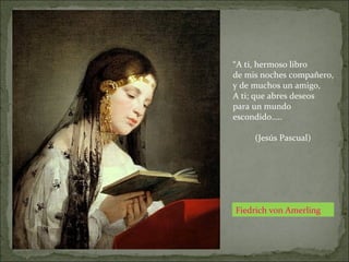 Fiedrich von Amerling
“A ti, hermoso libro
de mis noches compañero,
y de muchos un amigo,
A ti; que abres deseos
para un mundo
escondido…..
(Jesús Pascual)
 