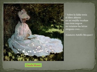 Claude Monet
“ Sobre la falda tenía
el libro abierto
en mi mejilla tocaban
sus rizos negros
no veíamos las letras
ninguno creo…….
(Gustavo Adolfo Bécquer)
 