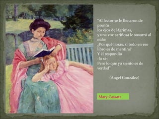 Mary Cassatt
“Al lector se le llenaron de
pronto
los ojos de lágrimas,
y una voz cariñosa le susurró al
oído:
¿Por qué lloras, si todo en ese
libro es de mentira?
Y él respondió
-lo sé;
Pero lo que yo siento es de
verdad”
(Angel González)
 
