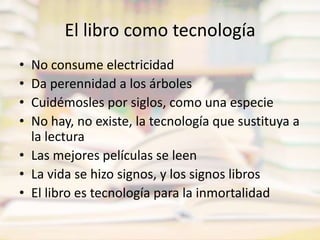 El libro como tecnologíaNo consume electricidadDa perennidad a los árbolesCuidémosles por siglos, como una especieNo hay, no existe, la tecnología que sustituya a la lecturaLas mejores películas se leenLa vida se hizo signos, y los signos librosEl libro es tecnología para la inmortalidad