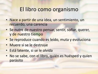 El libro como organismoNace a partir de una idea, un sentimiento, un recuerdo, una carenciaSe nutre de nuestro pensar, sentir, soñar, querer, y de nuestro tiempoSe reproduce cuando es leído, muta y evolucionaMuere si se le destruyeEstá latente, si se le olvidaNo se sabe, con el libro, quién es huésped y quien parásito