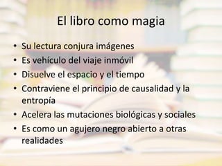 El libro como magiaSu lectura conjura imágenesEs vehículo del viaje inmóvilDisuelve el espacio y el tiempoContraviene el principio de causalidad y la entropíaAcelera las mutaciones biológicas y socialesEs como un agujero negro abierto a otras realidades
