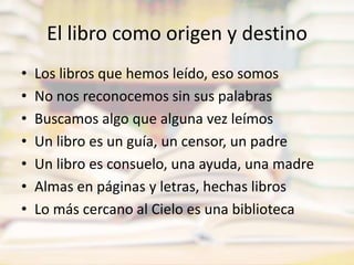 El libro como origen y destinoLos libros que hemos leído, eso somosNo nos reconocemos sin sus palabrasBuscamos algo que alguna vez leímosUn libro es un guía, un censor, un padreUn libro es consuelo, una ayuda, una madreAlmas en páginas y letras, hechas librosLo más cercano al Cielo es una biblioteca